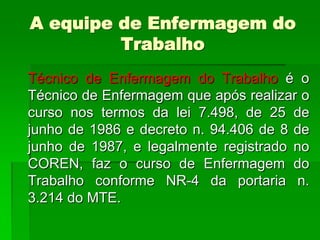 A equipe de Enfermagem do
         Trabalho
Técnico de Enfermagem do Trabalho é o
Técnico de Enfermagem que após realizar o
curso nos termos da lei 7.498, de 25 de
junho de 1986 e decreto n. 94.406 de 8 de
junho de 1987, e legalmente registrado no
COREN, faz o curso de Enfermagem do
Trabalho conforme NR-4 da portaria n.
3.214 do MTE.
 
