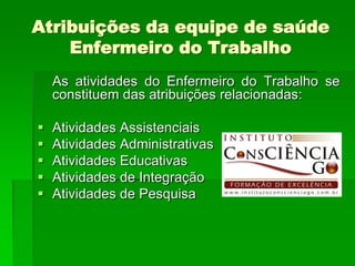 Atribuições da equipe de saúde
    Enfermeiro do Trabalho
    As atividades do Enfermeiro do Trabalho se
    constituem das atribuições relacionadas:

   Atividades Assistenciais
   Atividades Administrativas
   Atividades Educativas
   Atividades de Integração
   Atividades de Pesquisa
 