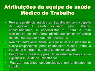 Atribuições da equipe de saúde
      Médico do Trabalho
 Prover assistência médica ao trabalhador com suspeita
  de agravo à saúde causado pelo trabalho,
  encaminhando-o a especialistas ou para a rede
  assistencial de referência (distrito/município/ referência
  regional ou estadual), quando necessário.
 Realizar entrevista laboral e análise clinica (anamnese
  clínico-ocupacional) para estabelecer relação entre o
  trabalho e o agravo que está sendo investigado.
 Programar e realizar ações de assistência básica e de
  vigilância à Saúde do Trabalhador.
 Realizar inquéritos epidemiológicos em ambientes de
  trabalho.
 