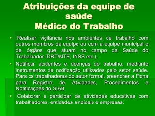 Atribuições da equipe de
              saúde
       Médico do Trabalho
  Realizar vigilância nos ambientes de trabalho com
  outros membros da equipe ou com a equipe municipal e
  de órgãos que atuam no campo da Saúde do
  Trabalhador (DRT/MTE, INSS etc.).
 Notificar acidentes e doenças do trabalho, mediante
  instrumentos de notificação utilizados pelo setor saúde.
  Para os trabalhadores do setor formal, preencher a Ficha
  para Registro de Atividades, Procedimentos e
  Notificações do SIAB
 Colaborar e participar de atividades educativas com
  trabalhadores, entidades sindicais e empresas.
 