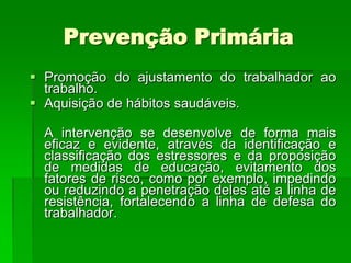 Prevenção Primária
 Promoção do ajustamento do trabalhador ao
  trabalho.
 Aquisição de hábitos saudáveis.

  A intervenção se desenvolve de forma mais
  eficaz e evidente, através da identificação e
  classificação dos estressores e da proposição
  de medidas de educação, evitamento dos
  fatores de risco, como por exemplo, impedindo
  ou reduzindo a penetração deles até a linha de
  resistência, fortalecendo a linha de defesa do
  trabalhador.
 