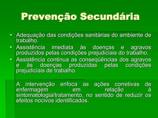 Prevenção Secundária
 Adequação das condições sanitárias do ambiente de
  trabalho.
 Assistência imediata às doenças e agravos
  produzidos pelas condições prejudiciais do trabalho.
 Assistência continua as conseqüências dos agravos
  e às doenças produzidas pelas condições
  prejudiciais de trabalho.

  A intervenção enfoca as ações corretivas de
  enfermagem              em       relação          à
  sintomatologia/tratamento, no sentido de reduzir os
  efeitos nocivos identificados.
 