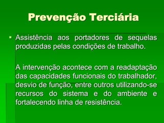 Prevenção Terciária
 Assistência aos portadores de sequelas
  produzidas pelas condições de trabalho.

 A intervenção acontece com a readaptação
 das capacidades funcionais do trabalhador,
 desvio de função, entre outros utilizando-se
 recursos do sistema e do ambiente e
 fortalecendo linha de resistência.
 
