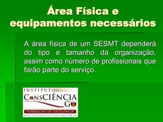 Área Física e
equipamentos necessários
  A área física de um SESMT dependerá
  do tipo e tamanho da organização,
  assim como número de profissionais que
  farão parte do serviço.
 