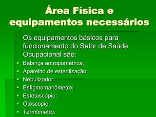Área Física e
equipamentos necessários
     Os equipamentos básicos para
     funcionamento do Setor de Saúde
     Ocupacional são:
    Balança antropométrica;
    Aparelho de esterilização;
    Nebulizador;
    Esfigmomanômetro;
    Estetoscópio;
    Otóscopio;
    Termômetro.
 