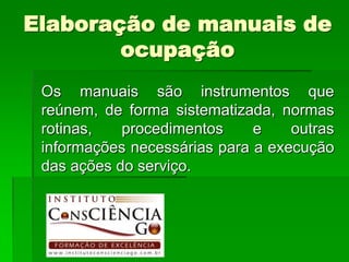 Elaboração de manuais de
        ocupação
 Os manuais são instrumentos que
 reúnem, de forma sistematizada, normas
 rotinas,   procedimentos     e    outras
 informações necessárias para a execução
 das ações do serviço.
 