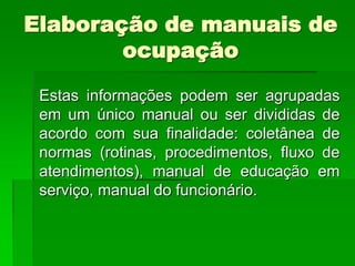 Elaboração de manuais de
        ocupação
 Estas informações podem ser agrupadas
 em um único manual ou ser divididas de
 acordo com sua finalidade: coletânea de
 normas (rotinas, procedimentos, fluxo de
 atendimentos), manual de educação em
 serviço, manual do funcionário.
 