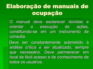 Elaboração de manuais de
        ocupação
O manual deve esclarecer dúvidas e
orientar    a     execução    de    ações,
constituindo-se em um instrumento de
consulta.
Deve ser constantemente submetido à
análise crítica e ser atualizado, sempre
que necessário. Deve permanecer em
local de fácil acesso e de conhecimento de
todos os usuários.
 