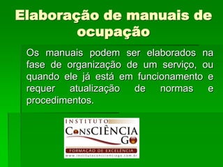 Elaboração de manuais de
        ocupação
 Os manuais podem ser elaborados na
 fase de organização de um serviço, ou
 quando ele já está em funcionamento e
 requer atualização de normas e
 procedimentos.
 