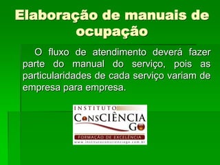 Elaboração de manuais de
        ocupação
  O fluxo de atendimento deverá fazer
parte do manual do serviço, pois as
particularidades de cada serviço variam de
empresa para empresa.
 