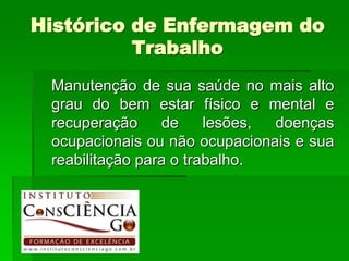Histórico de Enfermagem do
          Trabalho
 Manutenção de sua saúde no mais alto
 grau do bem estar físico e mental e
 recuperação     de     lesões, doenças
 ocupacionais ou não ocupacionais e sua
 reabilitação para o trabalho.
 