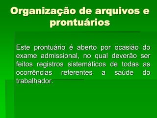 Organização de arquivos e
       prontuários

 Este prontuário é aberto por ocasião do
 exame admissional, no qual deverão ser
 feitos registros sistemáticos de todas as
 ocorrências referentes a saúde do
 trabalhador.
 