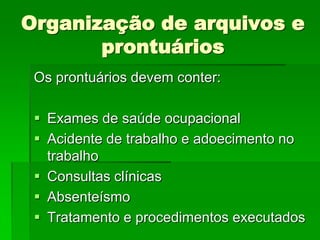 Organização de arquivos e
       prontuários
 Os prontuários devem conter:

  Exames de saúde ocupacional
  Acidente de trabalho e adoecimento no
   trabalho
  Consultas clínicas
  Absenteísmo
  Tratamento e procedimentos executados
 
