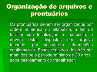 Organização de arquivos e
       prontuários
 Os prontuários devem ser organizados por
 ordem numérica ou alfabética, a fim de
 facilitar sua localização e manuseio, e
 devem estar dispostos em arquivo
 fechado, por possuírem informações
 confidenciais. Esses registros deverão ser
 mantidos pelo período mínimo de 20 anos ,
 após desligamento do trabalhador.
 