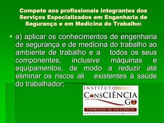 Compete aos profissionais integrantes dos
  Serviços Especializados em Engenharia de
    Segurança e em Medicina do Trabalho:

 a) aplicar os conhecimentos de engenharia
  de segurança e de medicina do trabalho ao
  ambiente de trabalho e a todos os seus
  componentes, inclusive máquinas e
  equipamentos, de modo a reduzir até
  eliminar os riscos ali existentes à saúde
  do trabalhador;
 