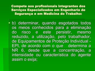 Compete aos profissionais integrantes dos
 Serviços Especializados em Engenharia de
   Segurança e em Medicina do Trabalho:


 b) determinar, quando esgotados todos
  os meios conhecidos para a eliminação
  do risco e este persistir, mesmo
  reduzido, a utilização, pelo trabalhador,
  de Equipamentos de Proteção Individual -
  EPI, de acordo com o que determina a
  NR 6, desde que a concentração, a
  intensidade ou característica do agente
  assim o exija;
 