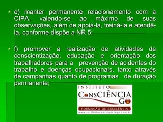  e) manter permanente relacionamento com a
  CIPA, valendo-se ao máximo de suas
  observações, além de apoiá-la, treiná-la e atendê-
  la, conforme dispõe a NR 5;

 f) promover a realização de atividades de
  conscientização, educação e orientação dos
  trabalhadores para a prevenção de acidentes do
  trabalho e doenças ocupacionais, tanto através
  de campanhas quanto de programas de duração
  permanente;
 