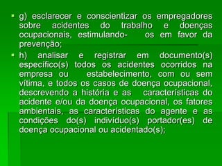  g) esclarecer e conscientizar os empregadores
  sobre acidentes do trabalho e doenças
  ocupacionais, estimulando-     os em favor da
  prevenção;
 h) analisar e registrar em documento(s)
  específico(s) todos os acidentes ocorridos na
  empresa ou       estabelecimento, com ou sem
  vítima, e todos os casos de doença ocupacional,
  descrevendo a história e as características do
  acidente e/ou da doença ocupacional, os fatores
  ambientais, as características do agente e as
  condições do(s) indivíduo(s) portador(es) de
  doença ocupacional ou acidentado(s);
 
