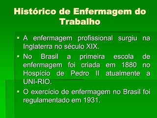 Histórico de Enfermagem do
          Trabalho
 A enfermagem profissional surgiu na
  Inglaterra no século XIX.
 No Brasil a primeira escola de
  enfermagem foi criada em 1880 no
  Hospício de Pedro II atualmente a
  UNI-RIO.
 O exercício de enfermagem no Brasil foi
  regulamentado em 1931.
 