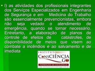  l) as atividades dos profissionais integrantes
  dos Serviços Especializados em Engenharia
  de Segurança e em Medicina do Trabalho
  são essencialmente prevencionistas, embora
  não seja vedado o atendimento de
  emergência, quando se tornar necessário.
  Entretanto, a elaboração de planos de
  controle de efeitos de        catástrofes, de
  disponibilidade de meios que visem ao
  combate a incêndios e ao salvamento e de
  imediata
 