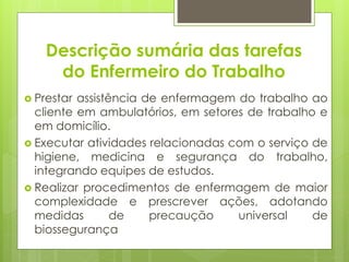 Descrição sumária das tarefas
     do Enfermeiro do Trabalho
 Prestar assistência de enfermagem do trabalho ao
  cliente em ambulatórios, em setores de trabalho e
  em domicílio.
 Executar atividades relacionadas com o serviço de
  higiene, medicina e segurança do trabalho,
  integrando equipes de estudos.
 Realizar procedimentos de enfermagem de maior
  complexidade e prescrever ações, adotando
  medidas        de    precaução    universal    de
  biossegurança
 