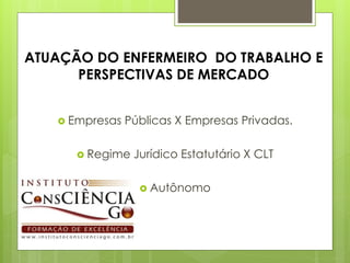 ATUAÇÃO DO ENFERMEIRO DO TRABALHO E
      PERSPECTIVAS DE MERCADO


    Empresas   Públicas X Empresas Privadas.

       Regime   Jurídico Estatutário X CLT

                   Autônomo
 