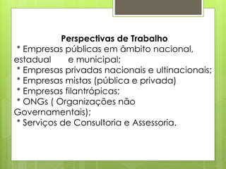 Perspectivas de Trabalho
 * Empresas públicas em âmbito nacional,
estadual     e municipal;
 * Empresas privadas nacionais e ultinacionais;
 * Empresas mistas (pública e privada)
 * Empresas filantrópicas;
 * ONGs ( Organizações não
Governamentais);
 * Serviços de Consultoria e Assessoria.
 