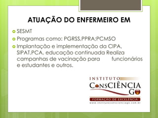 ATUAÇÃO DO ENFERMEIRO EM
 SESMT
 Programas  como: PGRSS,PPRA;PCMSO
 Implantação e implementação da CIPA,
  SIPAT,PCA, educação continuada Realiza
  campanhas de vacinação para      funcionários
  e estudantes e outros.
 