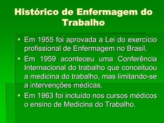 Histórico de Enfermagem do
          Trabalho
 Em 1955 foi aprovada a Lei do exercício
  profissional de Enfermagem no Brasil.
 Em 1959 aconteceu uma Conferência
  Internacional do trabalho que conceituou
  a medicina do trabalho, mas limitando-se
  a intervenções médicas.
 Em 1963 foi incluído nos cursos médicos
  o ensino de Medicina do Trabalho.
 