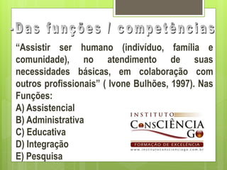 “Assistir ser humano (indivíduo, família e
comunidade), no atendimento de suas
necessidades básicas, em colaboração com
outros profissionais” ( Ivone Bulhões, 1997). Nas
Funções:
A) Assistencial
B) Administrativa
C) Educativa
D) Integração
E) Pesquisa
 