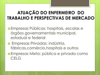 ATUAÇÃO DO ENFERMEIRO DO
TRABALHO E PERSPECTIVAS DE MERCADO

 Empresas  Públicas: hospitais, escolas e
  órgãos governamentais municipal,
  estadual e federal
 Empresas Privadas: indústria,
  fábricas,comércio,hospitais e outros
 Empresas Mixta: pública e privada como
  CELG
 