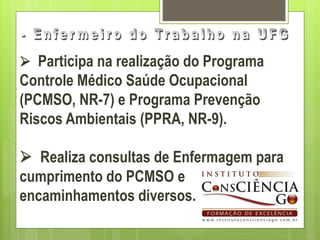  Participa na realização do Programa
Controle Médico Saúde Ocupacional
(PCMSO, NR-7) e Programa Prevenção
Riscos Ambientais (PPRA, NR-9).

 Realiza consultas de Enfermagem para
cumprimento do PCMSO e
encaminhamentos diversos.
 
