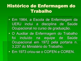 Histórico de Enfermagem do
          Trabalho
 Em 1964, a Escola de Enfermagem da
  UERJ inclui a disciplina de Saúde
  Ocupacional no curso de graduação.
 O Auxiliar de Enfermagem do Trabalho
  foi incluído na equipe de Saúde
  Ocupacional em 1972 pela portaria n.
  3.237 do Ministério do Trabalho.
 Em 1973 criou-se o COFEN e COREN.
 