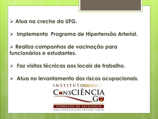  Atua na creche da UFG.

 Implementa Programa de Hipertensão Arterial.

 Realiza campanhas de vacinação para
funcionários e estudantes.

 Faz visitas técnicas aos locais de trabalho.

 Atua no levantamento dos riscos ocupacionais.
 