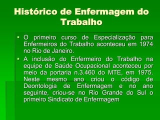 Histórico de Enfermagem do
          Trabalho
 O primeiro curso de Especialização para
  Enfermeiros do Trabalho aconteceu em 1974
  no Rio de Janeiro.
 A inclusão do Enfermeiro do Trabalho na
  equipe de Saúde Ocupacional aconteceu por
  meio da portaria n.3.460 do MTE, em 1975.
  Neste mesmo ano criou o código de
  Deontologia de Enfermagem e no ano
  seguinte, criou-se no Rio Grande do Sul o
  primeiro Sindicato de Enfermagem
 