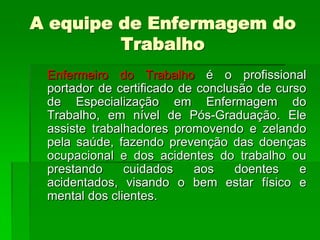 A equipe de Enfermagem do
         Trabalho
 Enfermeiro do Trabalho é o profissional
 portador de certificado de conclusão de curso
 de Especialização em Enfermagem do
 Trabalho, em nível de Pós-Graduação. Ele
 assiste trabalhadores promovendo e zelando
 pela saúde, fazendo prevenção das doenças
 ocupacional e dos acidentes do trabalho ou
 prestando     cuidados    aos    doentes    e
 acidentados, visando o bem estar físico e
 mental dos clientes.
 