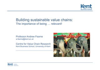 Building
B ildi sustainable value chains:
          t i bl     l    h i
The importance of being … relevant!



Professor Andrew Fearne
a.fearne@kent.ac.uk

Centre for Value Chain Research
Kent Business School, University of Kent
 