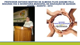 PROFESSOR ANTONIO MARTINS DE ALMEIDA FILHO ASSUME PELA
SEGUNDA VEZ A SECRETARIA MUNICIPAL DA EDUCAÇÃO DE QUIXADÁ
- CEARÁ – AGOSTO - 2013
 