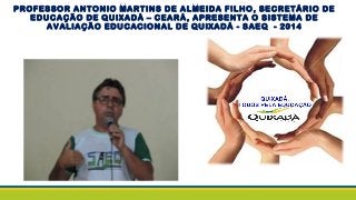 PROFESSOR ANTONIO MARTINS DE ALMEIDA FILHO, SECRETÁRIO DE
EDUCAÇÃO DE QUIXADÁ – CEARÁ, APRESENTA O SISTEMA DE
AVALIAÇÃO EDUCACIONAL DE QUIXADÁ - SAEQ - 2014
 