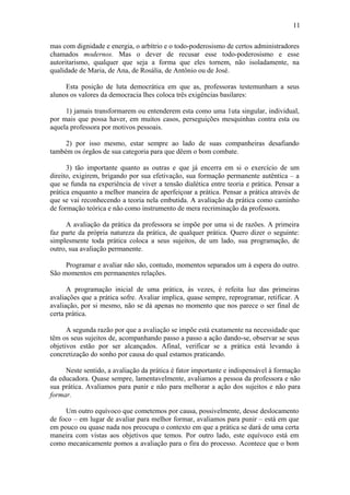 11

mas com dignidade e energia, o arbítrio e o todo-poderosismo de certos administradores
chamados modernos. Mas o dever de recusar esse todo-poderosismo e esse
autoritarismo, qualquer que seja a forma que eles tornem, não isoladamente, na
qualidade de Maria, de Ana, de Rosália, de Antônio ou de José.

     Esta posição de luta democrática em que as, professoras testemunham a seus
alunos os valores da democracia lhes coloca três exigências basilares:

     1) jamais transformarem ou entenderem esta como uma 1uta singular, individual,
por mais que possa haver, em muitos casos, perseguições mesquinhas contra esta ou
aquela professora por motivos pessoais.

     2) por isso mesmo, estar sempre ao lado de suas companheiras desafiando
também os órgãos de sua categoria para que dêem o bom combate.

      3) tão importante quanto as outras e que já encerra em si o exercício de um
direito, exigirem, brigando por sua efetivação, sua formação permanente autêntica – a
que se funda na experiência de viver a tensão dialética entre teoria e prática. Pensar a
prática enquanto a melhor maneira de aperfeiçoar a prática. Pensar a prática através de
que se vai reconhecendo a teoria nela embutida. A avaliação da prática como caminho
de formação teórica e não como instrumento de mera recriminação da professora.

      A avaliação da prática da professora se impõe por uma si de razões. A primeira
faz parte da própria natureza da prática, de qualquer prática. Quero dizer o seguinte:
simplesmente toda prática coloca a seus sujeitos, de um lado, sua programação, de
outro, sua avaliação permanente.

     Programar e avaliar não são, contudo, momentos separados um à espera do outro.
São momentos em permanentes relações.

      A programação inicial de uma prática, às vezes, é refeita luz das primeiras
avaliações que a prática sofre. Avaliar implica, quase sempre, reprogramar, retificar. A
avaliação, por si mesmo, não se dá apenas no momento que nos parece o ser final de
certa prática.

      A segunda razão por que a avaliação se impõe está exatamente na necessidade que
têm os seus sujeitos de, acompanhando passo a passo a ação dando-se, observar se seus
objetivos estão por ser alcançados. Afinal, verificar se a prática está levando à
concretização do sonho por causa do qual estamos praticando.

     Neste sentido, a avaliação da prática é fator importante e indispensável à formação
da educadora. Quase sempre, lamentavelmente, avaliamos a pessoa da professora e não
sua prática. Avaliamos para punir e não para melhorar a ação dos sujeitos e não para
formar.

     Um outro equívoco que cometemos por causa, possivelmente, desse deslocamento
de foco – em lugar de avaliar para melhor formar, avaliamos para punir – está em que
em pouco ou quase nada nos preocupa o contexto em que a prática se dará de uma certa
maneira com vistas aos objetivos que temos. Por outro lado, este equívoco está em
como mecanicamente pomos a avaliação para o fira do processo. Acontece que o bom
 