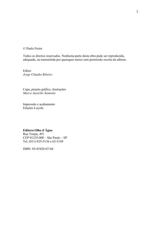 2




© Paulo Freire

Todos os direitos reservados. Nenhuma parte desta obra pode ser reproduzida,
adequada, ou transmitida por quaisquer meios sem permissão escrita da editora.


Editor
Jorge Cláudio Ribeiro



Capa, projeto gráfico, ilustrações
Marco Aurérlio Sismotto


Impressão e acabamento
Edições Loyola




Editora Olho d´Água
Rua Traipu, 491
CEP 01235-000 – São Paulo – SP
Tel. (011) 825-5136 e 62-5149

ISBN: 85-85428-07-04
 