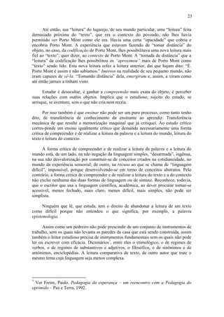 23

      Até então, sua “leitura” do lugarejo, de seu mundo particular, uma “leitura” feita
demasiado próxima do “texto”, que era o contexto do povoado, não lhes havia
permitido ver Porto Mont como ele era. Havia uma certa “opacidade” que cobria e
encobria Porto Mont. A experiência que estavam fazendo de “tomar distância” do
objeto, no caso, da codificação de Porto Mont, lhes possibilitava uma nova leitura mais
fiel ao “texto”, quer dizer, ao contexto de Porto Mont. A “tomada de distância” que a
“leitura” da codificação lhes possibilitou os “aproximou” mais de Porto Mont como
“texto” sendo lido. Esta nova leitura refez a leitura anterior, daí que hajam dito: “É.
Porto Mont é assim e não sabíamos.” Imersos na realidade de seu pequeno mundo, não
eram capazes de vê-la. “Tomando distância” dela, emergiram e, assim, a viram como
até então jamais a tinham visto.

      Estudar é desocultar, é ganhar a compreensão mais exata do objeto, é perceber
suas relações com outros objetos. Implica que o estudioso, sujeito do estudo, se
arrisque, se aventure, sem o que não cria nem recria.

      Por isso também é que ensinar não pode ser um puro processo, como tanto tenho
dito, de transferência de conhecimento da ensinante ao aprendiz. Transferência
mecânica de que resulte a memorização maquinal que já critiquei. Ao estudo crítico
corres-ponde um ensino igualmente crítico que demanda necessariamente uma forma
crítica de compreender e de realizar a leitura da palavra e a leitura do mundo, leitura do
texto e leitura do contexto.

      A forma crítica de compreender e de realizar a leitura da palavra e a leitura do
mundo está, de um lado, na não negação da linguagem simples, “desarmada”, ingênua,
na sua não desvalorização por constituir-se de conceitos criados na cotidianeidade, no
mundo da experiência sensorial; de outro, na recusa ao que se chama de “linguagem
difícil”, impossível, porque desenvolvendo-se em torno de conceitos abstratos. Pelo
contrário, a forma crítica de compreender e de realizar a leitura do texto e a do contexto
não exclui nenhuma das duas formas de linguagem ou de sintaxe. Reconhece, todavia,
que o escritor que usa a linguagem científica, acadêmica, ao dever procurar tornar-se
acessível, menos fechado, mais claro, menos difícil, mais simples, não pode ser
simplista.

      Ninguém que lê, que estuda, tem o direito de abandonar a leitura de um texto
como difícil porque não entendeu o que significa, por exemplo, a palavra
epistemologia.

      Assim como um pedreiro não pode prescindir de um conjunto de instrumentos de
trabalho, sem os quais não levanta as paredes da casa que está sendo construída, assim
também o leitor estudioso precisa de instrumentos fundamentais sem os quais não pode
ler ou escrever com eficácia. Dicionários7, entre eles o etimológico, o de regimes de
verbos, o de regimes de substantivos e adjetivos, o filosófico, o de sinônimos e de
antônimos, enciclopédias. A leitura comparativa de texto, de outro autor que trate o
mesmo tema cuja linguagem seja menos complexa.



7
 Ver Freire, Paulo. Pedagogia da esperança – um reencontro com a Pedagogia do
oprimido – Paz e Terra, 1992.
 