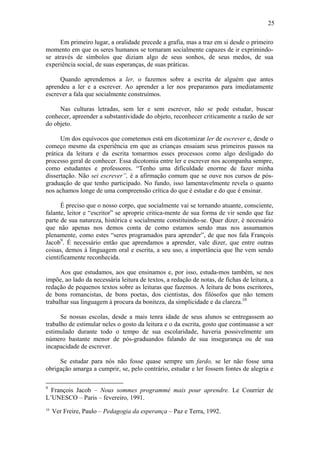 25

     Em primeiro lugar, a oralidade precede a grafia, mas a traz em si desde o primeiro
momento em que os seres humanos se tornaram socialmente capazes de ir exprimindo-
se através de símbolos que diziam algo de seus sonhos, de seus medos, de sua
experiência social, de suas esperanças, de suas práticas.

     Quando aprendemos a ler, o fazemos sobre a escrita de alguém que antes
aprendeu a ler e a escrever. Ao aprender a ler nos preparamos para imediatamente
escrever a fala que socialmente construímos.

     Nas culturas letradas, sem ler e sem escrever, não se pode estudar, buscar
conhecer, apreender a substantividade do objeto, reconhecer criticamente a razão de ser
do objeto.

      Um dos equívocos que cometemos está em dicotomizar ler de escrever e, desde o
começo mesmo da experiência em que as crianças ensaiam seus primeiros passos na
prática da leitura e da escrita tomarmos esses processos como algo desligado do
processo geral de conhecer. Essa dicotomia entre ler e escrever nos acompanha sempre,
como estudantes e professores. “Tenho uma dificuldade enorme de fazer minha
dissertação. Não sei escrever”, é a afirmação comum que se ouve nos cursos de pós-
graduação de que tenho participado. No fundo, isso lamentavelmente revela o quanto
nos achamos longe de uma compreensão crítica do que é estudar e do que é ensinar.

      É preciso que o nosso corpo, que socialmente vai se tornando atuante, consciente,
falante, leitor e “escritor” se aproprie critica-mente de sua forma de vir sendo que faz
parte de sua natureza, histórica e socialmente constituindo-se. Quer dizer, é necessário
que não apenas nos demos conta de como estamos sendo mas nos assumamos
plenamente, como estes “seres programados para aprender”, de que nos fala François
Jacob9. É necessário então que aprendamos a aprender, vale dizer, que entre outras
coisas, demos à linguagem oral e escrita, a seu uso, a importância que lhe vem sendo
cientificamente reconhecida.

      Aos que estudamos, aos que ensinamos e, por isso, estuda-mos também, se nos
impõe, ao lado da necessária leitura de textos, a redação de notas, de fichas de leitura, a
redação de pequenos textos sobre as leituras que fazemos. A leitura de bons escritores,
de bons romancistas, de bons poetas, dos cientistas, dos filósofos que não temem
trabalhar sua linguagem à procura da boniteza, da simplicidade e da clareza.10

      Se nossas escolas, desde a mais tenra idade de seus alunos se entregassem ao
trabalho de estimular neles o gosto da leitura e o da escrita, gosto que continuasse a ser
estimulado durante todo o tempo de sua escolaridade, haveria possivelmente um
número bastante menor de pós-graduandos falando de sua insegurança ou de sua
incapacidade de escrever.

     Se estudar para nós não fosse quase sempre um fardo, se ler não fosse uma
obrigação amarga a cumprir, se, pelo contrário, estudar e ler fossem fontes de alegria e

9
  François Jacob – Nous sommes programmé mais pour aprendre. Le Courrier de
L’UNESCO – Paris – fevereiro, 1991.
10
     Ver Freire, Paulo – Pedagogia da esperança – Paz e Terra, 1992.
 
