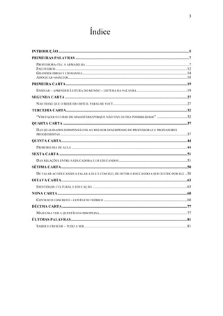 3


                                                        Índice

INTRODUÇÃO ..........................................................................................................................................5
PRIMEIRAS PALAVRAS ........................................................................................................................7
    PROFESSORA-TIA: A ARMADILHA .............................................................................................................7
    PACOTEIROS ...........................................................................................................................................12
    GRANDES OBRAS E CIDADANIA...............................................................................................................14
    ADOCICAR-AMACIAR..............................................................................................................................18
PRIMEIRA CARTA ................................................................................................................................19
    ENSINAR – APRENDER LEITURA DO MUNDO – LEITURA DA PALAVRA .....................................................19
SEGUNDA CARTA .................................................................................................................................27
    NÃO DEIXE QUE O MEDO DO DIFÍCIL PARALISE VOCÊ ..............................................................................27
TERCEIRA CARTA................................................................................................................................32
    “VIM FAZER O CURSO DO MAGISTÉRIO PORQUE NÃO TIVE OUTRA POSSIBILIDADE” ................................32
QUARTA CARTA ...................................................................................................................................37
    DAS QUALIDADES INDISPENSÁVEIS AO MELHOR DESEMPENHO DE PROFESSORAS E PROFESSORES
    PROGRESSISTAS ......................................................................................................................................37

QUINTA CARTA.....................................................................................................................................44
    PRIMEIRO DIA DE AULA ..........................................................................................................................44
SEXTA CARTA .......................................................................................................................................51
    DAS RELAÇÕES ENTRE A EDUCADORA E OS EDUCANDOS ........................................................................51
SÉTIMA CARTA .....................................................................................................................................58
    DE FALAR AO EDUCANDO A FALAR A ELE E COM ELE; DE OUVIR O EDUCANDO A SER OUVIDO POR ELE ..58
OITAVA CARTA.....................................................................................................................................63
    IDENTIDADE CULTURAL E EDUCAÇÃO ....................................................................................................63
NONA CARTA .........................................................................................................................................68
    CONTEXTO CONCRETO – CONTEXTO TEÓRICO ........................................................................................68
DÉCIMA CARTA ....................................................................................................................................77
    MAIS UMA VER A QUESTÃO DA DISCIPLINA.............................................................................................77
ÚLTIMAS PALAVRAS...........................................................................................................................81
    SABER E CRESCER – TUDO A SER.............................................................................................................81
 