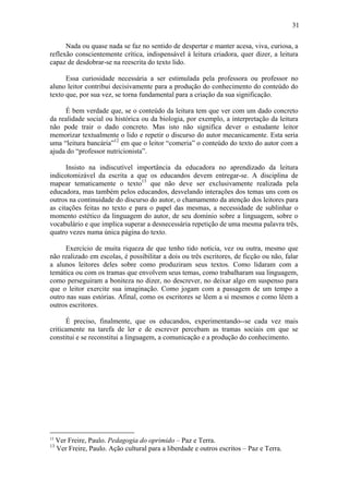 31

      Nada ou quase nada se faz no sentido de despertar e manter acesa, viva, curiosa, a
reflexão conscientemente crítica, indispensável à leitura criadora, quer dizer, a leitura
capaz de desdobrar-se na reescrita do texto lido.

      Essa curiosidade necessária a ser estimulada pela professora ou professor no
aluno leitor contribui decisivamente para a produção do conhecimento do conteúdo do
texto que, por sua vez, se torna fundamental para a criação da sua significação.

     É bem verdade que, se o conteúdo da leitura tem que ver com um dado concreto
da realidade social ou histórica ou da biologia, por exemplo, a interpretação da leitura
não pode trair o dado concreto. Mas isto não significa dever o estudante leitor
memorizar textualmente o lido e repetir o discurso do autor mecanicamente. Esta seria
uma “leitura bancária”12 em que o leitor “comeria” o conteúdo do texto do autor com a
ajuda do “professor nutricionista”.

      Insisto na indiscutível importância da educadora no aprendizado da leitura
indicotomizável da escrita a que os educandos devem entregar-se. A disciplina de
mapear tematicamente o texto13 que não deve ser exclusivamente realizada pela
educadora, mas também pelos educandos, desvelando interações dos temas uns com os
outros na continuidade do discurso do autor, o chamamento da atenção dos leitores para
as citações feitas no texto e para o papel das mesmas, a necessidade de sublinhar o
momento estético da linguagem do autor, de seu domínio sobre a linguagem, sobre o
vocabulário e que implica superar a desnecessária repetição de uma mesma palavra três,
quatro vezes numa única página do texto.

     Exercício de muita riqueza de que tenho tido notícia, vez ou outra, mesmo que
não realizado em escolas, é possibilitar a dois ou três escritores, de ficção ou não, falar
a alunos leitores deles sobre como produziram seus textos. Como lidaram com a
temática ou com os tramas que envolvem seus temas, como trabalharam sua linguagem,
como perseguiram a boniteza no dizer, no descrever, no deixar algo em suspenso para
que o leitor exercite sua imaginação. Como jogam com a passagem de um tempo a
outro nas suas estórias. Afinal, como os escritores se lêem a si mesmos e como lêem a
outros escritores.

      É preciso, finalmente, que os educandos, experimentando--se cada vez mais
criticamente na tarefa de ler e de escrever percebam as tramas sociais em que se
constitui e se reconstitui a linguagem, a comunicação e a produção do conhecimento.




12
     Ver Freire, Paulo. Pedagogia do oprimido – Paz e Terra.
13
     Ver Freire, Paulo. Ação cultural para a liberdade e outros escritos – Paz e Terra.
 