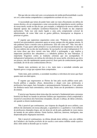33



      Daí que não me sinta mal com o esvaziamento de minha profissionalidade e aceite
ser avô, como muitas companheiras e companheiros aceitam ser tias e tios.

      A necessidade que temos de poder lutar cada vez mais eficazmente em defesa de
nossos direitos, ele ser competentes e estar convencidos da importância social e política
de nossa tarefa, reside no fato de que, por exemplo, a indigência de nossos salários não
depende apenas das condições econômico-financeiras do Estado ou das empresas
particulares. Tudo isso está muito ligado a uma certa compreensão colonial de
administração, de como lidar com os gastos públicos, hierarquizar as despesas e
priorizar os gastos.

      É urgente que superemos argumentos como este: “Podemos dar um aumento
razoável aos procuradores, pensemos agora ao acaso, porque eles são apenas setenta. Já
não podemos fazer o mesmo com as professoras. Elas são vinte mil”. Não. Isso não é
argumento. O que quero saber primeiro é se as professoras são importantes ou não são.
Se seus salários são ou não são insuficientes. Se sua tarefa é ou não é indispensável. E é
em torno disso que deve insistir esta luta, difícil e prolongada, e que implica a
impaciente paciência dos educadores e a sabedoria política de suas lideranças. É
importante brigarmos contra as tradições coloniais que nos acompanham. É
indispensável pelejarmos em defesa da relevância de nossa tarefa, relevância que deve
aos poucos, mas tão rapidamente quanto possível, fazer parte do conhecimento geral da
sociedade, do rol de seus conhecimentos óbvios.

     Quanto mais aceitamos ser tias e tios, tanto mais a sociedade estranha que
façamos greve e exige que sejamos bem comportados.

     Tanto mais, pelo contrário, a sociedade reconhece a relevância de nosso que-fazer
quanto mais nos dará apoio.

      É urgente que engrossemos as fileiras da luta pela escola pública neste país.
Escola pública e popular, eficaz, democrática e alegre com suas professoras e
professores bem pagos, bem formados e permanentemente formando-se. Com salários
em distância nunca mais astronáutica, como hoje, frente aos de presidentes e diretores
de estatais.

      É preciso que façamos deste tema algo tão nacional e fundamental para a presença
histórica do Brasil no mundo no próximo milênio que inquietemos a bem comportada e
insensível consciência dos burocratas ensopados, dos pés à cabeça, de idéias coloniais,
até quando se dizem modernizantes.

      Não é possível que continuemos, nas vésperas da chegada do novo milênio, com
déficits tão alarmantes em nossa educação, o quantitativo e o qualitativo. Com milhares
de professores chamados leigos, até em áreas do sul do país, ganhando às vezes menos
da metade de um salário mínimo. Gente heróica, dadivosa, amorosa, inteligente, mas
desprezada pelas oligarquias nacionais.

      Não é possível continuarmos, na última década deste milênio, com oito milhões
de Carlinhos e de Josefas proibidos de ter escola e com outros milhões sendo expulsos
dela e dele ainda se dizendo que se evadem.
 
