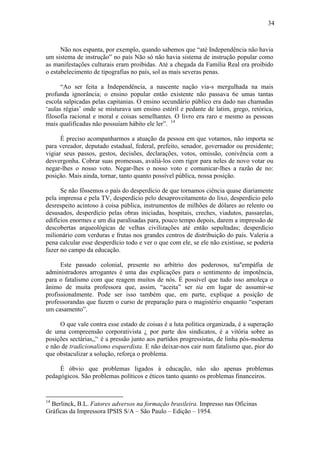 34



      Não nos espanta, por exemplo, quando sabemos que “até Independência não havia
um sistema de instrução” no país Não só não havia sistema de instrução popular como
as manifestações culturais eram proibidas. Até a chegada da Família Real era proibido
o estabelecimento de tipografias no país, sol as mais severas penas.

      “Ao ser feita a Independência, a nascente nação via-s mergulhada na mais
profunda ignorância; o ensino popular então existente não passava 6e umas tantas
escola salpicadas pelas capitanias. O ensino secundário público era dado nas chamadas
‘aulas régias’ onde se misturava um ensino estéril e pedante de latim, grego, retórica,
filosofia racional e moral e coisas semelhantes. O livro era raro e mesmo as pessoas
mais qualificadas não possuíam hábito ele ler”. 14

      É preciso acompanharmos a atuação da pessoa em que votamos, não importa se
para vereador, deputado estadual, federal, prefeito, senador, governador ou presidente;
vigiar seus passos, gestos, decisões, declarações, votos, omissão, conivência com a
desvergonha. Cobrar suas promessas, avaliá-los com rigor para neles de novo votar ou
negar-lhes o nosso voto. Negar-lhes o nosso voto e comunicar-lhes a razão de no:
posição. Mais ainda, tornar, tanto quanto possível pública, nossa posição.

      Se não fôssemos o país do desperdício de que tornamos ciência quase diariamente
pela imprensa e pela TV, desperdício pelo desaproveitamento do lixo, desperdício pelo
desrespeito acintoso à coisa pública, instrumentos de milhões de dólares ao relento ou
desusados, desperdício pelas obras iniciadas, hospitais, creches, viadutos, passarelas,
edifícios enormes e um dia paralisadas para, pouco tempo depois, darem a impressão de
descobertas arqueológicas de velhas civilizações até então sepultadas; desperdício
milionário com verduras e frutas nos grandes centros de distribuição do país. Valeria a
pena calcular esse desperdício todo e ver o que com ele, se ele não existisse, se poderia
fazer no campo da educação.

      Este passado colonial, presente no arbítrio dos poderosos, na''empáfia de
administradores arrogantes é uma das explicações para o sentimento de impotência,
para o fatalismo com que reagem muitos de nós. É possível que tudo isso amoleça o
ânimo de muita professora que, assim, “aceita” ser tia em lugar de assumir-se
profissionalmente. Pode ser isso também que, em parte, explique a posição de
professorandas que fazem o curso de preparação para o magistério enquanto “esperam
um casamento”.

     O que vale contra esse estado de coisas é a luta política organizada, é a superação
de uma compreensão corporativista ¿ por parte dos sindicatos, é a vitória sobre as
posições sectárias,,'‘ é a pressão junto aos partidos progressistas, de linha pós-moderna
e não de tradicionalismo esquerdista. E não deixar-nos cair num fatalismo que, pior do
que obstaculizar a solução, reforça o problema.

     É óbvio que problemas ligados à educação, não são apenas problemas
pedagógicos. São problemas políticos e éticos tanto quanto os problemas financeiros.


14
  Berlinck, B.L. Fatores adversos na formação brasileira. Impresso nas Oficinas
Gráficas da Impressora IPSIS S/A – São Paulo – Edição – 1954.
 