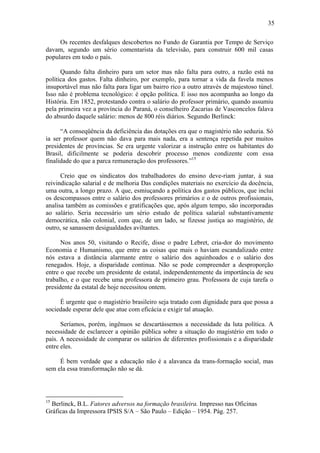 35

     Os recentes desfalques descobertos no Fundo de Garantia por Tempo de Serviço
davam, segundo um sério comentarista da televisão, para construir 600 mil casas
populares em todo o país.

      Quando falta dinheiro para um setor mas não falta para outro, a razão está na
política dos gastos. Falta dinheiro, por exemplo, para tornar a vida da favela menos
insuportável mas não falta para ligar um bairro rico a outro através de majestoso túnel.
Isso não é problema tecnológico: é opção política. E isso nos acompanha ao longo da
História. Em 1852, protestando contra o salário do professor primário, quando assumiu
pela primeira vez a província do Paraná, o conselheiro Zacarias de Vasconcelos falava
do absurdo daquele salário: menos de 800 réis diários. Segundo Berlinck:

      “A conseqüência da deficiência das dotações era que o magistério não seduzia. Só
ia ser professor quem não dava para mais nada, era a sentença repetida por muitos
presidentes de províncias. Se era urgente valorizar a instrução entre os habitantes do
Brasil, dificilmente se poderia descobrir processo menos condizente com essa
finalidade do que a parca remuneração dos professores.”15

      Creio que os sindicatos dos trabalhadores do ensino deve-riam juntar, à sua
reivindicação salarial e de melhoria Das condições materiais no exercício da docência,
uma outra, a longo prazo. A que, esmiuçando a política dos gastos públicos, que inclui
os descompassos entre o salário dos professores primários e o de outros profissionais,
analisa também as comissões e gratificações que, após algum tempo, são incorporadas
ao salário. Seria necessário um sério estudo de política salarial substantivamente
democrática, não colonial, com que, de um lado, se fizesse justiça ao magistério, de
outro, se sanassem desigualdades aviltantes.

      Nos anos 50, visitando o Recife, disse o padre Lebret, cria-dor do movimento
Economia e Humanismo, que entre as coisas que mais o haviam escandalizado entre
nós estava a distância alarmante entre o salário dos aquinhoados e o salário dos
renegados. Hoje, a disparidade continua. Não se pode compreender a desproporção
entre o que recebe um presidente de estatal, independentemente da importância de seu
trabalho, e o que recebe uma professora de primeiro grau. Professora de cuja tarefa o
presidente da estatal de hoje necessitou ontem.

     É urgente que o magistério brasileiro seja tratado com dignidade para que possa a
sociedade esperar dele que atue com eficácia e exigir tal atuação.

      Seríamos, porém, ingênuos se descartássemos a necessidade da luta política. A
necessidade de esclarecer a opinião pública sobre a situação do magistério em todo o
país. A necessidade de comparar os salários de diferentes profissionais e a disparidade
entre eles.

     É bem verdade que a educação não é a alavanca da trans-formação social, mas
sem ela essa transformação não se dá.



15
  Berlinck, B.L. Fatores adversos na formação brasileira. Impresso nas Oficinas
Gráficas da Impressora IPSIS S/A – São Paulo – Edição – 1954. Pág. 257.
 