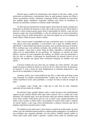 38



     Retomo agora a análise do autoritarismo, não importa se dos pais e mães, se das
professoras ou professores. Autoritarismo frente ao qual podemos esperar nos filhos e
alunos ora posições rebeldes, refratárias a quaisquer limites, disciplina ou autoridade,
mas também apatia, obediência exagerada, anuência sem crítica ou resistência ao
discurso do autoritário, renúncia a si mesmo, medo à liberdade.

      Ao dizer que do autoritarismo se pode esperar vários tipos de reação, entendo que,
felizmente, no domínio do humano as coisas não se dão mecanicamente. Desta forma, é
possível a certas crianças passar quase ilesas à rigorosidade do arbítrio, o que não nos
autoriza a jogar com esta possibilidade e a não nos esforçar por ser menos autoritários
se não por causa do sonho democrático, em nome do respeito do ser em formação de
nossos filhos e filhas de nossos alunos e alunas.

      Mas é preciso juntar à humildade com que a professora atua e se relaciona com
seus alunos, uma outra qualidade, a amorosidade, sem a qual seu trabalho perde o
significado. E amorosidade não apenas aos alunos, mas ao próprio processo de ensinar.
Devo confessar que, sem nenhuma cavilação, não acredito que, sem uma espécie de
“amor armado”, como diria o poeta Tiago de Melo, educadora e educador possam
sobre-viver às negatividades de seu que-fazer. Às injustiças, ao descaso do poder
público, expresso na sem-vergonhice dos salários, no arbítrio com que professoras e
não tias que se rebelam e participam de manifestações de protesto através de seu
sindicato, são punidas mas apesar disso continuam entregues ao trabalho com seus
alunos.

      É preciso contudo que esse amor seja, na verdade, um “amor armado”, um amor
brigão de quem se afirma no direito ou no dever de ter o direito de lutar, de denunciar,
de anunciar. É essa a forma de amar indispensável ao educador progressista e que
precisa de ser aprendida e vivida por nós.

      Acontece, porém, que a amorosidade de que falo, o sonho pelo qual briga e para
cuja realização me preparo permanentemente, exigem que eu invente em mim, na
minha experiência social, outra qualidade: a coragem de lutar ao lado da coragem de
amar.

     A coragem, como virtude, não é algo que se ache fora de mim. Enquanto
superação do meu medo ela o implica.

      Em primeiro lugar, quando falamos sobre o medo devemos estar absolutamente
seguros de que estamos falando sobre algo muito concreto. Isto é, o medo nao é uma
abstração. Em segundo lugar, creio que devemos saber que estamos falando sobre uma
coisa muito normal. Outro ponto que me vem à mente é que, quando pensamos em
medo, somos levados a refletir sobre a necessidade de sermos muito claros a respeito
cìe nossas opções, o que exige certos procedimentos e práticas concretas que são as
próprias experiências que provocam o medo.

     Na medida em que tenho mais e mais clareza a respeito de minha opção, de meus
sonhos, que são substantivamente políticos e adjetivamente pedagógicos, na medida em
que reconheço que, enquanto educador, sou um político, também entendo melhor as
razões pelas quais tenho medo e percebo o quanto temos ainda de caminhar para
 