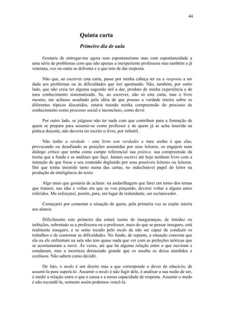 44



                          Quinta carta
                          Primeiro dia de aula

      Gostaria de entregar-me agora sem espontaneísmo mas com espontaneidade a
uma série de problemas com que não apenas a inexperiente professora mas também a já
veterana, vez ou outra se defronta e a que tem de dar resposta.

      Não que, ao escrever esta carta, passe por minha cabeça ter eu a resposta a ser
dada aos problemas ou às dificuldades que irei apontando. Não, também, por outro
lado, que não creia ter alguma sugestão útil a dar, produto de minha experiência e de
meu conhecimento sistematizado. Se, ao escrever, não só esta carta, mas o livro
mesmo, me achasse assaltado pela idéia de que possuo a verdade inteira sobre os
diferentes tópicos discutidos, estaria traindo minha compreensão do processo de
conhecimento como processo social e inconcluso, como devir.

      Por outro lado, se julgasse não ter nada com que contribuir para a formação de
quem se prepara para assumir-se como professor e de quem já se acha inserida na
prática docente, não deveria ter escrito o livro, por infantil.

      Não tenho a verdade – este livro tem verdades e meu sonho é que elas,
provocando ou desafiando as posições assumidas por seus leitores, os engajem num
diálogo crítico que tenha como campo referencial sua prática, sua compreensão da
teoria que a funda e as análises que faço. Jamais escrevi até hoje nenhum livro com a
intenção de que fosse o seu conteúdo deglutido por seus possíveis leitores ou leitoras.
Daí que tenha insistido tanto numa das cartas, no indeclinável papel do leitor na
produção da inteligência do texto.

      Algo mais que gostaria de aclarar: na andarilhagem que farei em torno dos temas
que tratarei, nas idas e voltas em que os vou pinçando, deverei voltar a alguns antes
referidos. Me esforçarei, porém, para, em lugar de redundante, ser esclarecedor.

      Começarei por comentar a situação de quem, pela primeira vez se expõe inteira
aos alunos.

      Dificilmente este primeiro dia estará isento de inseguranças, de timidez ou
inibições, sobretudo se a professora ou o professor, mais do que se pensar inseguro, está
realmente inseguro, e se sente tocado pelo medo de não ser capaz de conduzir os
trabalhos e de contornar as dificuldades. No fundo, de repente, a situação concreta que
ela ou ele enfrentam na sala não tem quase nada que ver com as preleções teóricas que
se acostumaram a ouvir. Às vezes, até que há alguma relação entre o que ouviram e
estudaram, mas a incerteza demasiado grande que os assalta os deixa aturdidos e
confusos. Não sabem como decidir.

     De fato, o medo é um direito mas a que corresponde o dever de educá-lo, de
assumi-la para superá-lo. Assumir o medo é não fugir dele, é analisar a sua razão de ser,
é medir a relação entre o que o causa e a nossa capacidade de resposta. Assumir o medo
é não escondê-la, somente assim podemos vencê-la.
 